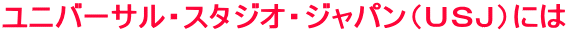 ユニバーサル・スタジオ・ジャパン（ＵＳＪ）には 