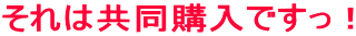 それは共同購入ですっ！ 